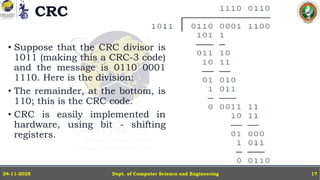 CRC
• Suppose that the CRC divisor is
1011 (making this a CRC-3 code)
and the message is 0110 0001
1110. Here is the division:
• The remainder, at the bottom, is
110; this is the CRC code.
• CRC is easily implemented in
hardware, using bit - shifting
registers.
Dept. of Computer Science and Engineering
24-11-2025 17
 