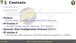 Contents
• Introduction
• Foundation
• Building a Network, Applications, Requirements, Architecture, Software
Performance.
• Packets
• Packet Delay, Variability, Packet Size, Error Detection.
• IP Version 4
• The IPv4 Header, Special Addresses, IPv4 Subnets
• Dynamic Host Configuration Protocol (DHCP)
• IP version 6
• IPv6 Header, IPv6 addresses, IPv6 Host Address Assignment, ICMPv6.
Dept. of Computer Science and Engineering
24-11-2025 2
 