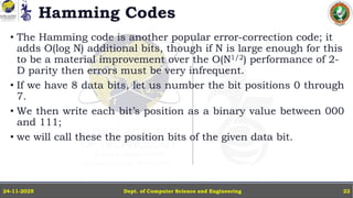 Hamming Codes
• The Hamming code is another popular error-correction code; it
adds O(log N) additional bits, though if N is large enough for this
to be a material improvement over the O(N1/2) performance of 2-
D parity then errors must be very infrequent.
• If we have 8 data bits, let us number the bit positions 0 through
7.
• We then write each bit’s position as a binary value between 000
and 111;
• we will call these the position bits of the given data bit.
Dept. of Computer Science and Engineering
24-11-2025 22
 