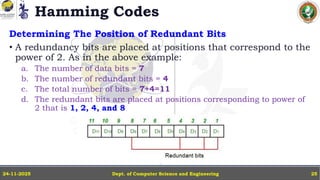 Hamming Codes
Determining The Position of Redundant Bits
• A redundancy bits are placed at positions that correspond to the
power of 2. As in the above example:
a. The number of data bits = 7
b. The number of redundant bits = 4
c. The total number of bits = 7+4=11
d. The redundant bits are placed at positions corresponding to power of
2 that is 1, 2, 4, and 8
Dept. of Computer Science and Engineering
24-11-2025 25
 