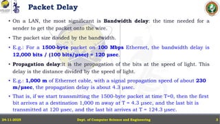 Packet Delay
• On a LAN, the most significant is Bandwidth delay: the time needed for a
sender to get the packet onto the wire.
• The packet size divided by the bandwidth.
• E.g.: For a 1500-byte packet on 100 Mbps Ethernet, the bandwidth delay is
12,000 bits / (100 bits/μsec) = 120 μsec.
• Propagation delay:it is the propagation of the bits at the speed of light. This
delay is the distance divided by the speed of light.
• E.g.: 1,000 m of Ethernet cable, with a signal propagation speed of about 230
m/μsec, the propagation delay is about 4.3 μsec.
• That is, if we start transmitting the 1500-byte packet at time T=0, then the first
bit arrives at a destination 1,000 m away at T = 4.3 μsec, and the last bit is
transmitted at 120 μsec, and the last bit arrives at T = 124.3 μsec.
Dept. of Computer Science and Engineering
24-11-2025 3
 