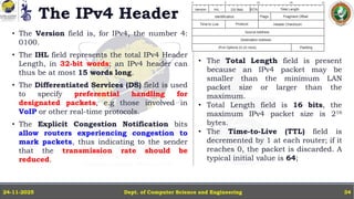 The IPv4 Header
• The Version field is, for IPv4, the number 4:
0100.
• The IHL field represents the total IPv4 Header
Length, in 32-bit words; an IPv4 header can
thus be at most 15 words long.
• The Differentiated Services (DS) field is used
to specify preferential handling for
designated packets, e.g those involved in
VoIP or other real-time protocols.
• The Explicit Congestion Notification bits
allow routers experiencing congestion to
mark packets, thus indicating to the sender
that the transmission rate should be
reduced.
Dept. of Computer Science and Engineering
24-11-2025 34
• The Total Length field is present
because an IPv4 packet may be
smaller than the minimum LAN
packet size or larger than the
maximum.
• Total Length field is 16 bits, the
maximum IPv4 packet size is 216
bytes.
• The Time-to-Live (TTL) field is
decremented by 1 at each router; if it
reaches 0, the packet is discarded. A
typical initial value is 64;
 