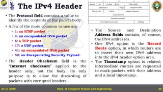The IPv4 Header
• The Protocol field contains a value to
identify the contents of the packet body.
• A few of the more common values are:
• 1: an ICMP packet
• 4: an encapsulated IPv4 packet
• 6: a TCP packet
• 17: a UDP packet
• 41: an encapsulated IPv6 packet
• 50: an Encapsulating Security Payload
• The Header Checksum field is the
“Internet checksum” applied to the
header only, not the body. Its only
purpose is to allow the discarding of
packets with corrupted headers.
Dept. of Computer Science and Engineering
24-11-2025 35
• The Source and Destination
Address fields contain, of course,
the IPv4 addresses.
• One IPv4 option is the Record
Route option, in which routers are
to insert their own IPv4 address
into the IPv4 header option area.
• The Timestamp option is related;
intermediate routers are requested
to mark packets with their address
and a local timestamp.
 