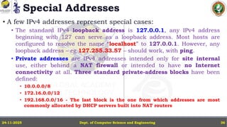 Special Addresses
• A few IPv4 addresses represent special cases:
• The standard IPv4 loopback address is 127.0.0.1, any IPv4 address
beginning with 127 can serve as a loopback address. Most hosts are
configured to resolve the name “localhost” to 127.0.0.1. However, any
loopback address – eg 127.255.33.57 – should work, with ping.
• Private addresses are IPv4 addresses intended only for site internal
use, either behind a NAT firewall or intended to have no Internet
connectivity at all. Three standard private-address blocks have been
defined:
• 10.0.0.0/8
• 172.16.0.0/12
• 192.168.0.0/16 - The last block is the one from which addresses are most
commonly allocated by DHCP servers built into NAT routers
Dept. of Computer Science and Engineering
24-11-2025 36
 