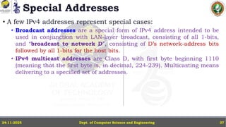 Special Addresses
• A few IPv4 addresses represent special cases:
• Broadcast addresses are a special form of IPv4 address intended to be
used in conjunction with LAN-layer broadcast, consisting of all 1-bits,
and “broadcast to network D”, consisting of D’s network-address bits
followed by all 1-bits for the host bits.
• IPv4 multicast addresses are Class D, with first byte beginning 1110
(meaning that the first byte is, in decimal, 224-239). Multicasting means
delivering to a specified set of addresses.
Dept. of Computer Science and Engineering
24-11-2025 37
 