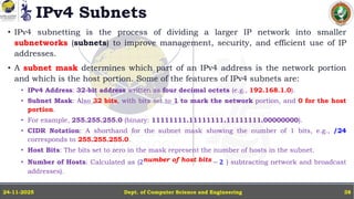 IPv4 Subnets
Dept. of Computer Science and Engineering
24-11-2025 38
• IPv4 subnetting is the process of dividing a larger IP network into smaller
subnetworks (subnets) to improve management, security, and efficient use of IP
addresses.
• A subnet mask determines which part of an IPv4 address is the network portion
and which is the host portion. Some of the features of IPv4 subnets are:
• IPv4 Address: 32-bit address written as four decimal octets (e.g., 192.168.1.0).
• Subnet Mask: Also 32 bits, with bits set to 1 to mark the network portion, and 0 for the host
portion.
• For example, 255.255.255.0 (binary: 11111111.11111111.11111111.00000000).
• CIDR Notation: A shorthand for the subnet mask showing the number of 1 bits, e.g., /24
corresponds to 255.255.255.0.
• Host Bits: The bits set to zero in the mask represent the number of hosts in the subnet.
• Number of Hosts: Calculated as (2number of host bits − 𝟐 ( subtracting network and broadcast
addresses).
 