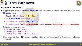 IPv4 Subnets
Example Calculation
• Suppose you have a network 192.168.1.0 and need subnets that can hold at least
30 hosts each.
• Required host bits: 𝟐𝟓
− 𝟐 = 𝟑𝟎.
• So, 5 host bits are needed.
• Number of network bits: 32 - 5 = 27.
• New subnet mask: /27 or 255.255.255.224 binary 11111111.11111111.11111111.11100000.
• Subnets created will be:
• 192.168.1.0 - 192.168.1.31
• 192.168.1.32 - 192.168.1.63
• 192.168.1.64 - 192.168.1.95, and so on.
• Each subnet has 30 usable hosts, with a network and a broadcast address
excluded.
Dept. of Computer Science and Engineering
24-11-2025 40
 