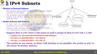 IPv4 Subnets
• Division of Network Address:
• The network address (first 16 bits in this example) remains
constant for all subnets.
• The extended subnet address uses additional bits from the
original host portion, splitting the third byte (for /24) or
more (for /20).
• Packet Delivery with Subnets:
• A host uses its subnet mask to decide whether the
destination is on its local subnet.
• Internal traffic between subnets (say, 147.126.1.0/24 →
147.126.2.0/24) is routed, not switched.
Dept. of Computer Science and Engineering
24-11-2025 42
• Suppose Host A (147.126.0.1/24) wants to send a packet to Host D (147.126.1.1/24):
• It applies the /24 mask (255.255.255.0) to both addresses:
• 147.126.0.1 & 255.255.255.0 = 147.126.0.0
• 147.126.1.1 & 255.255.255.0 = 147.126.1.0
• The results do not match, so direct LAN delivery is not possible; the packet is sent to
the router for further delivery.
 