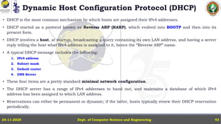 Dynamic Host Configuration Protocol (DHCP)
• DHCP is the most common mechanism by which hosts are assigned their IPv4 addresses.
• DHCP started as a protocol known as Reverse ARP (RARP), which evolved into BOOTP and then into its
present form.
• DHCP involves a host, at startup, broadcasting a query containing its own LAN address, and having a server
reply telling the host what IPv4 address is assigned to it, hence the “Reverse ARP” name.
• A typical DHCP message includes the following:
1. IPv4 address
2. Subnet mask
3. Default router
4. DNS Server
• These four items are a pretty standard minimal network configuration.
• The DHCP server has a range of IPv4 addresses to hand out, and maintains a database of which IPv4
address has been assigned to which LAN address.
• Reservations can either be permanent or dynamic; if the latter, hosts typically renew their DHCP reservation
periodically.
Dept. of Computer Science and Engineering
24-11-2025 43
 