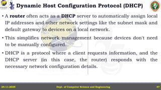 Dynamic Host Configuration Protocol (DHCP)
• A router often acts as a DHCP server to automatically assign local
IP addresses and other network settings like the subnet mask and
default gateway to devices on a local network.
• This simplifies network management because devices don't need
to be manually configured.
• DHCP is a protocol where a client requests information, and the
DHCP server (in this case, the router) responds with the
necessary network configuration details.
Dept. of Computer Science and Engineering
24-11-2025 47
 