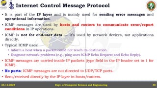 Internet Control Message Protocol
• It is part of the IP layer and is mainly used for sending error messages and
operational information.
• ICMP messages are used by hosts and routers to communicate error/report
conditions in IP operations.
• ICMP is not for end-user data — it’s used by network devices, not applications
directly.
• Typical ICMP uses:
• Inform a host when a packet could not reach its destination.
• Diagnose network problems (e.g., ping uses ICMP Echo Request and Echo Reply).
• ICMP messages are carried inside IP packets (type field in the IP header set to 1 for
ICMP).
• No ports: ICMP messages are not directed to UDP/TCP ports.
• Sent/received directly by the IP layer in hosts/routers.
Dept. of Computer Science and Engineering
24-11-2025 48
 