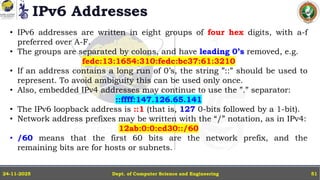 IPv6 Addresses
Dept. of Computer Science and Engineering
24-11-2025 51
• IPv6 addresses are written in eight groups of four hex digits, with a-f
preferred over A-F.
• The groups are separated by colons, and have leading 0’s removed, e.g.
fedc:13:1654:310:fedc:bc37:61:3210
• If an address contains a long run of 0’s, the string ”::” should be used to
represent. To avoid ambiguity this can be used only once.
• Also, embedded IPv4 addresses may continue to use the ”.” separator:
::ffff:147.126.65.141
• The IPv6 loopback address is ::1 (that is, 127 0-bits followed by a 1-bit).
• Network address prefixes may be written with the “/” notation, as in IPv4:
12ab:0:0:cd30::/60
• /60 means that the first 60 bits are the network prefix, and the
remaining bits are for hosts or subnets.
 