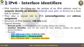 IPv6 - Interface identifiers
Dept. of Computer Science and Engineering
24-11-2025 53
• IPv6 Interface Identifiers are the portion of an IPv6 address used to
uniquely identify an interface (network card, port, or device) on a local
link or subnet.
• They play a crucial role in IPv6 autoconfiguration and address
assignment.
• Structure of IPv6 Address: 128 bits total.
• Typical division:
• Network prefix: First 64 bits (used for routing, defines the subnet).
• Interface identifier: Last 64 bits (used for local delivery, defines the specific
device/interface).
• Example:
• 2001:db8:acad:1:021c:7eff:fe2b:1860
• 2001:db8:acad:1 → Network prefix
• 021c:7eff:fe2b:1860 → Interface identifier
 