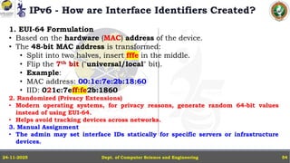 IPv6 - How are Interface Identifiers Created?
Dept. of Computer Science and Engineering
24-11-2025 54
1. EUI-64 Formulation
• Based on the hardware (MAC) address of the device.
• The 48-bit MAC address is transformed:
• Split into two halves, insert fffe in the middle.
• Flip the 7th bit ("universal/local" bit).
• Example:
• MAC address: 00:1c:7e:2b:18:60
• IID: 021c:7eff:fe2b:1860
2. Randomized (Privacy Extensions)
• Modern operating systems, for privacy reasons, generate random 64-bit values
instead of using EUI-64.
• Helps avoid tracking devices across networks.
3. Manual Assignment
• The admin may set interface IDs statically for specific servers or infrastructure
devices.
 