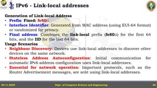 IPv6 - Link-local addresses
Dept. of Computer Science and Engineering
24-11-2025 56
Generation of Link-local Address
• Prefix: Fixed: fe80::
• Interface Identifier: Generated from MAC address (using EUI-64 format)
or randomized for privacy.
• Final address: Combines the link-local prefix (fe80::) for the first 64
bits, and the IID for the last 64 bits.
Usage Scenarios
• Neighbour Discovery: Devices use link-local addresses to discover other
devices on the same network.
• Stateless Address Autoconfiguration: Initial communication for
automatic IPv6 address configuration uses link-local addresses.
• Essential for network operation: Important protocols, such as the
Router Advertisement messages, are sent using link-local addresses.
 