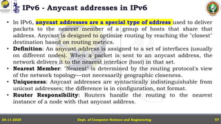 IPv6 - Anycast addresses in IPv6
Dept. of Computer Science and Engineering
24-11-2025 57
• In IPv6, anycast addresses are a special type of address used to deliver
packets to the nearest member of a group of hosts that share that
address. Anycast is designed to optimize routing by reaching the "closest"
destination based on routing metrics.
• Definition: An anycast address is assigned to a set of interfaces (usually
on different nodes). When a packet is sent to an anycast address, the
network delivers it to the nearest interface (host) in that set.
• Nearest Member: "Nearest" is determined by the routing protocol's view
of the network topology—not necessarily geographic closeness.
• Uniqueness: Anycast addresses are syntactically indistinguishable from
unicast addresses; the difference is in configuration, not format.
• Router Responsibility: Routers handle the routing to the nearest
instance of a node with that anycast address.
 