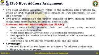 IPv6 Host Address Assignment
Dept. of Computer Science and Engineering
24-11-2025 58
• IPv6 Host Address Assignment refers to the methods and protocols by
which an IPv6-enabled device (host) obtains its IPv6 address(es) for use
on a network.
• IPv6 greatly expands on the options available in IPv4, making address
assignment more flexible, automated, and scalable.
1. Stateless Address Autoconfiguration (SLAAC):
• Hosts automatically generate their own address using network
advertisements from routers.
• Router sends Router Advertisement (RA) containing network prefix.
• Host appends its interface identifier (often based on MAC or random value)
to the prefix.
• Host forms a full IPv6 address (typically global and link-local).
• Advantages:
• No need for manual configuration or servers for address assignment.
• Simple, automatic, robust.
 