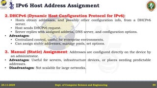 IPv6 Host Address Assignment
Dept. of Computer Science and Engineering
24-11-2025 59
2. DHCPv6 (Dynamic Host Configuration Protocol for IPv6):
• Hosts obtain addresses, and possibly other configuration info, from a DHCPv6
server.
• Host sends DHCPv6 request.
• Server replies with assigned address, DNS server, and configuration options.
• Advantages:
• Centralized control, useful for enterprise environments.
• Can assign stable addresses, manage pools, set options.
3. Manual (Static) Assignment: Addresses are configured directly on the device by
an administrator.
• Advantages: Useful for servers, infrastructure devices, or places needing predictable
addresses.
• Disadvantages: Not scalable for large networks.
 