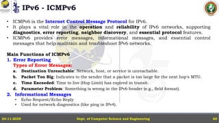 IPv6 - ICMPv6
Dept. of Computer Science and Engineering
24-11-2025 60
• ICMPv6 is the Internet Control Message Protocol for IPv6.
• It plays a vital role in the operation and reliability of IPv6 networks, supporting
diagnostics, error reporting, neighbor discovery, and essential protocol features.
• ICMPv6 provides error messages, informational messages, and essential control
messages that help maintain and troubleshoot IPv6 networks.
Main Functions of ICMPv6
1. Error Reporting
Types of Error Messages:
a. Destination Unreachable: Network, host, or service is unreachable.
b. Packet Too Big: Indicates to the sender that a packet is too large for the next hop's MTU.
c. Time Exceeded: Time to live (Hop Limit) has expired in transit.
d. Parameter Problem: Something is wrong in the IPv6 header (e.g., field format).
2. Informational Messages
• Echo Request/Echo Reply
• Used for network diagnostics (like ping in IPv4).
 