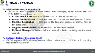 IPv6 - ICMPv6
Dept. of Computer Science and Engineering
24-11-2025 61
3. Neighbor Discovery Protocol (NDP)
• Critical for IPv6 operation. ICMPv6 carries NDP messages, which replace ARP and
IPv4's ICMP Router Discovery:
a. Router Solicitation — Host asks routers to announce themselves.
b. Router Advertisement — Router announces presence and configuration details.
c. Neighbor Solicitation — Hosts ask for the link-layer address of another host on
the same link.
d. Neighbor Advertisement — Replies with the link-layer address.
e. Redirect Message — Routers inform hosts of a better next-hop on the same
subnet.
4. Multicast Listener Discovery (MLD)
• ICMPv6 supports MLD, allowing hosts to inform routers about their interest in receiving
specific multicast traffic.
 