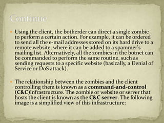  Using the client, the botherder can direct a single zombie
  to perform a certain action. For example, it can be ordered
  to send all the e-mail addresses stored on its hard drive to a
  remote website, where it can be added to a spammer's
  mailing list. Alternatively, all the zombies in the botnet can
  be commanded to perform the same routine, such as
  sending requests to a specific website (basically, a Denial of
  Service or DoS attack).

 The relationship between the zombies and the client
  controlling them is known as a command-and-control
  (C&C)infrastructure. The zombie or website or server that
  hosts the client is known as the C&C server. The following
  image is a simplified view of this infrastructure:
 
