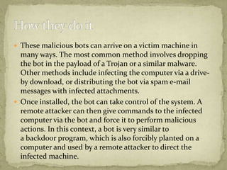  These malicious bots can arrive on a victim machine in
  many ways. The most common method involves dropping
  the bot in the payload of a Trojan or a similar malware.
  Other methods include infecting the computer via a drive-
  by download, or distributing the bot via spam e-mail
  messages with infected attachments.
 Once installed, the bot can take control of the system. A
  remote attacker can then give commands to the infected
  computer via the bot and force it to perform malicious
  actions. In this context, a bot is very similar to
  a backdoor program, which is also forcibly planted on a
  computer and used by a remote attacker to direct the
  infected machine.
 