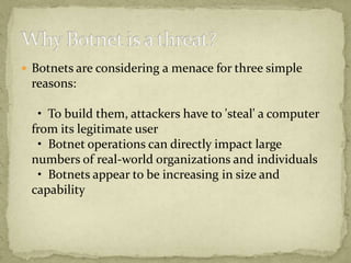  Botnets are considering a menace for three simple
 reasons:

  • To build them, attackers have to 'steal' a computer
 from its legitimate user
  • Botnet operations can directly impact large
 numbers of real-world organizations and individuals
  • Botnets appear to be increasing in size and
 capability
 