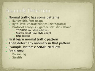 Normal traffic has some patterns
  Bandwidth/Port usage
  Byte-level characteristics (histograms)
  Protocol analysis – gather statistics about
    TCP/UDP src, dest address
    Start/end of flow, Byte count
    DNS lookup
First learn normal traffic pattern
Then detect any anomaly in that pattern
Example systems: SNMP, NetFlow
Problems:
  Poisoning
  Stealth
 
