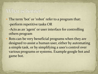  The term ‘bot’ or ‘robot’ refer to a program that:
  -perform repetitive tasks OR
  -Acts as an ‘agent’ or user interface for controlling
  others program
 Bots can be very beneficial programs when they are
  designed to assist a human user, either by automating
  a simple task, or by simplifying a user's control over
  various programs or systems. Example google bot and
  game bot.
 