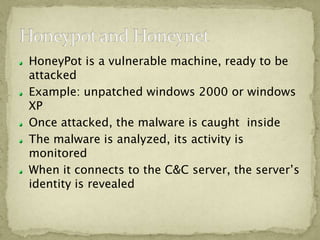 HoneyPot is a vulnerable machine, ready to be
attacked
Example: unpatched windows 2000 or windows
XP
Once attacked, the malware is caught inside
The malware is analyzed, its activity is
monitored
When it connects to the C&C server, the server’s
identity is revealed
 