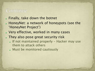 Finally, take down the botnet
HoneyNet: a network of honeypots (see the
‘HoneyNet Project’)
Very effective, worked in many cases
They also pose great security risk
  If not maintained properly - Hacker may use
  them to attack others
  Must be monitored cautiously
 