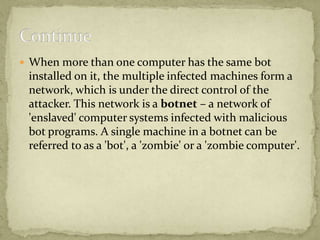  When more than one computer has the same bot
 installed on it, the multiple infected machines form a
 network, which is under the direct control of the
 attacker. This network is a botnet – a network of
 'enslaved' computer systems infected with malicious
 bot programs. A single machine in a botnet can be
 referred to as a 'bot', a 'zombie' or a 'zombie computer'.
 