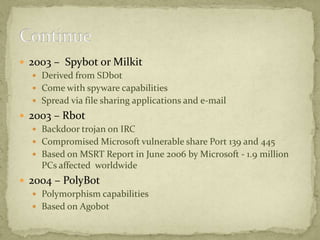  2003 – Spybot or Milkit
    Derived from SDbot
    Come with spyware capabilities
    Spread via file sharing applications and e-mail
 2003 – Rbot
    Backdoor trojan on IRC
    Compromised Microsoft vulnerable share Port 139 and 445
    Based on MSRT Report in June 2006 by Microsoft - 1.9 million
     PCs affected worldwide
 2004 – PolyBot
    Polymorphism capabilities
    Based on Agobot
 