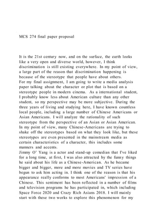 MCS 274 final paper proposal
It is the 21st century now, and on the surface, the earth looks
like a very open and diverse world, however, I think
discrimination is still existing everywhere. In my point of view,
a large part of the reason that discrimination happening is
because of the stereotype that people have about others.
For my final assignment, I am going to write a media analysis
paper talking about the character or plot that is based on a
stereotype people in modern cinema. As a international student,
I probably know less about American culture than any other
student, so my perspective may be more subjective. During the
three years of living and studying here, I have known countless
local people, including a large number of Chinese Americans or
Asian Americans. I will analyze the rationality of such
stereotype from the perspective of an Asian or Asian American.
In my point of view, many Chinese-Americans are trying to
shake off the stereotypes based on what they look like, but these
stereotypes are even presented in the mainstream media as
certain characteristics of a character, this includes some
manners and accents.
Jimmy O’ Yang is a actor and stand-up comedian that I've liked
for a long time, at first, I was also attracted by the funny things
he said about his life as a Chinese-American. As he became
bigger and bigger, more and more movies and TV series have
begun to ask him acting in. I think one of the reason is that his
appearance really conforms to most Americans' impression of a
Chinese. This sentiment has been reflected in a number of films
and television programs he has participated in, which including
Space Force 2020 and Crazy Rich Asians 2018. I will mainly
start with these two works to explore this phenomenon for my
 