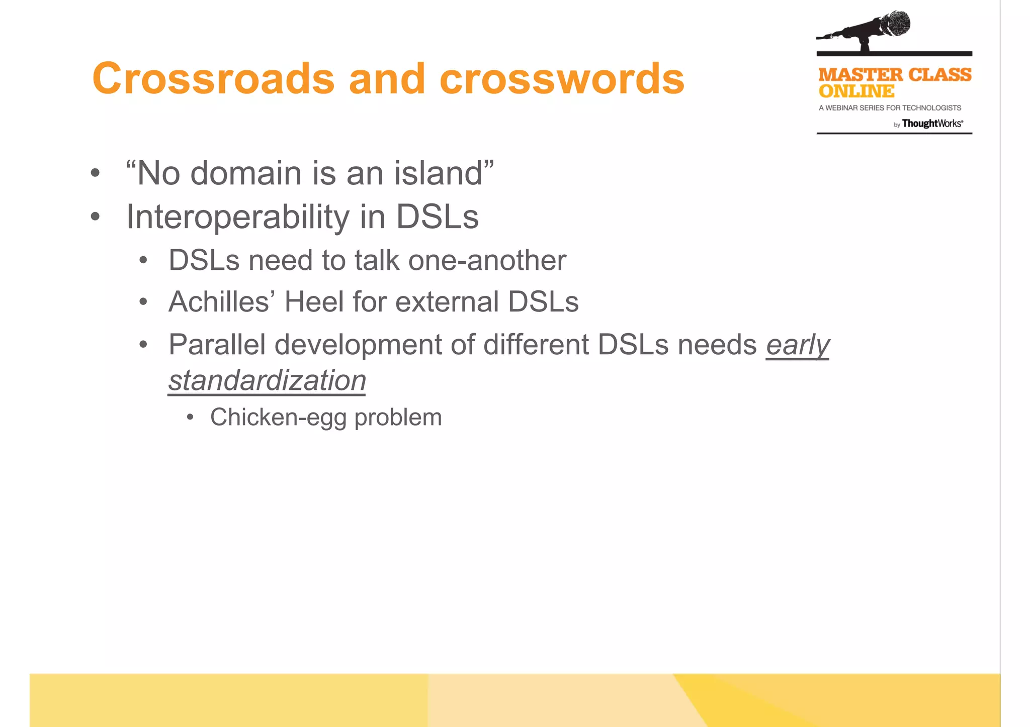 Crossroads and crosswords
•  “No domain is an island”
•  Interoperability in DSLs
•  DSLs need to talk one-another
•  Achilles’ Heel for external DSLs
•  Parallel development of different DSLs needs early
standardization
•  Chicken-egg problem
 