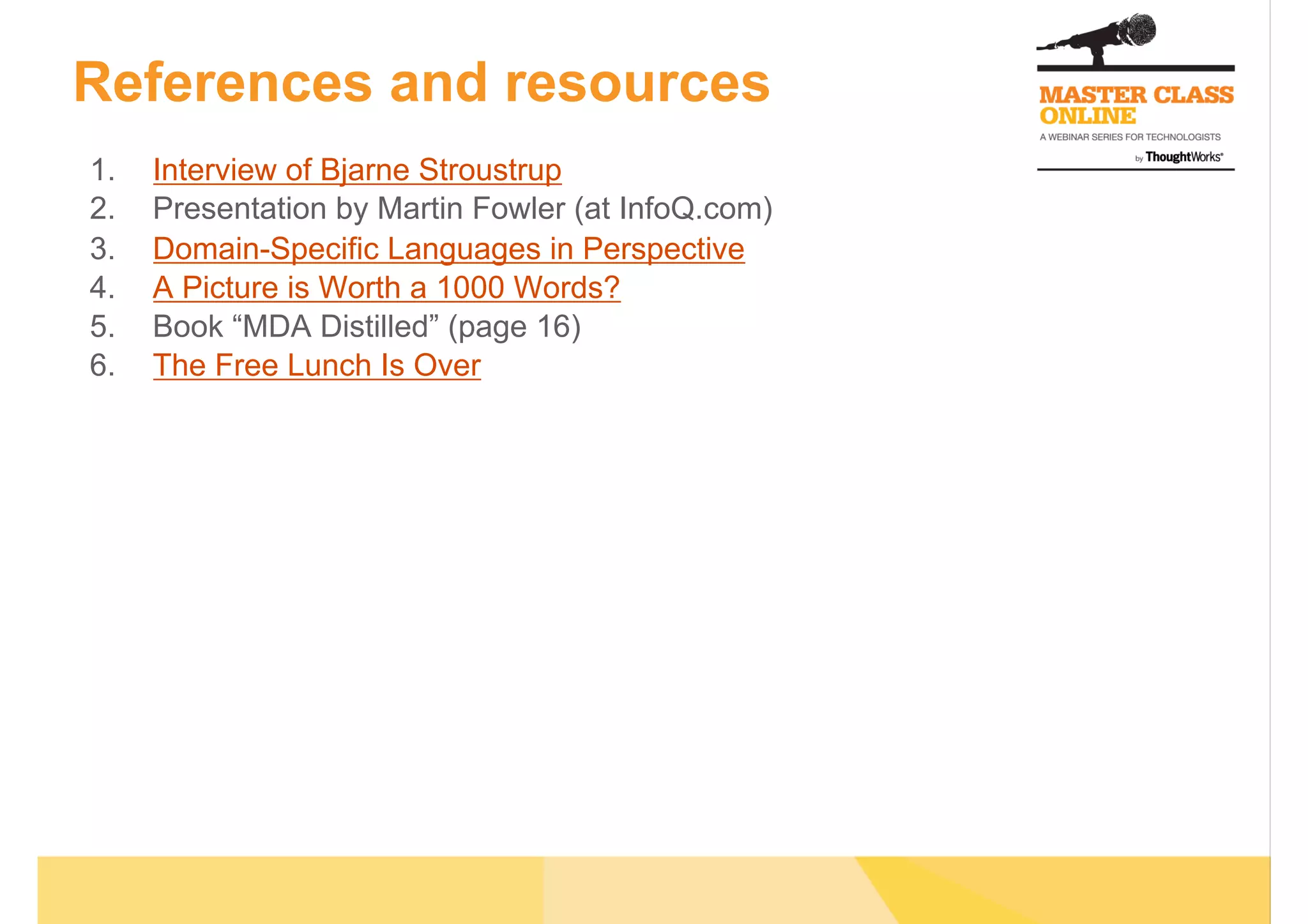 References and resources
1.  Interview of Bjarne Stroustrup
2.  Presentation by Martin Fowler (at InfoQ.com)
3.  Domain-Specific Languages in Perspective
4.  A Picture is Worth a 1000 Words?
5.  Book “MDA Distilled” (page 16)
6.  The Free Lunch Is Over
 