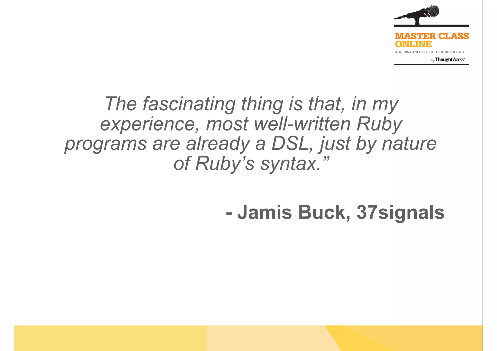 The fascinating thing is that, in my
experience, most well-written Ruby
programs are already a DSL, just by nature
of Ruby’s syntax.”
- Jamis Buck, 37signals
 
