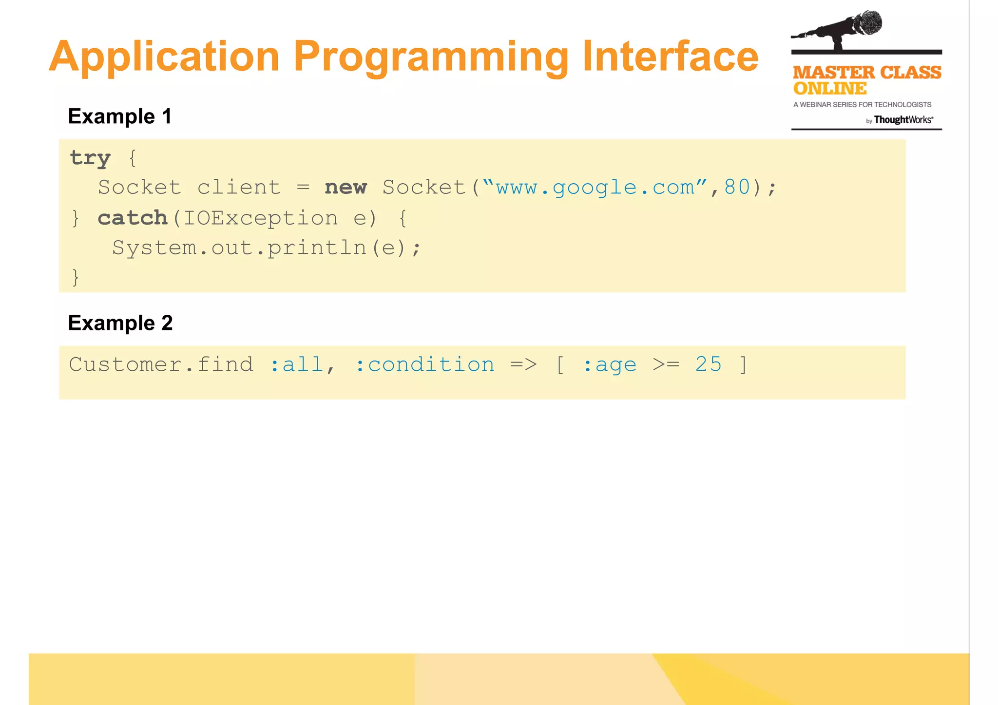 Application Programming Interface
try {
Socket client = new Socket(“www.google.com”,80);
} catch(IOException e) {
System.out.println(e);
}
Customer.find :all, :condition => [ :age >= 25 ]
Example 1
Example 2
 