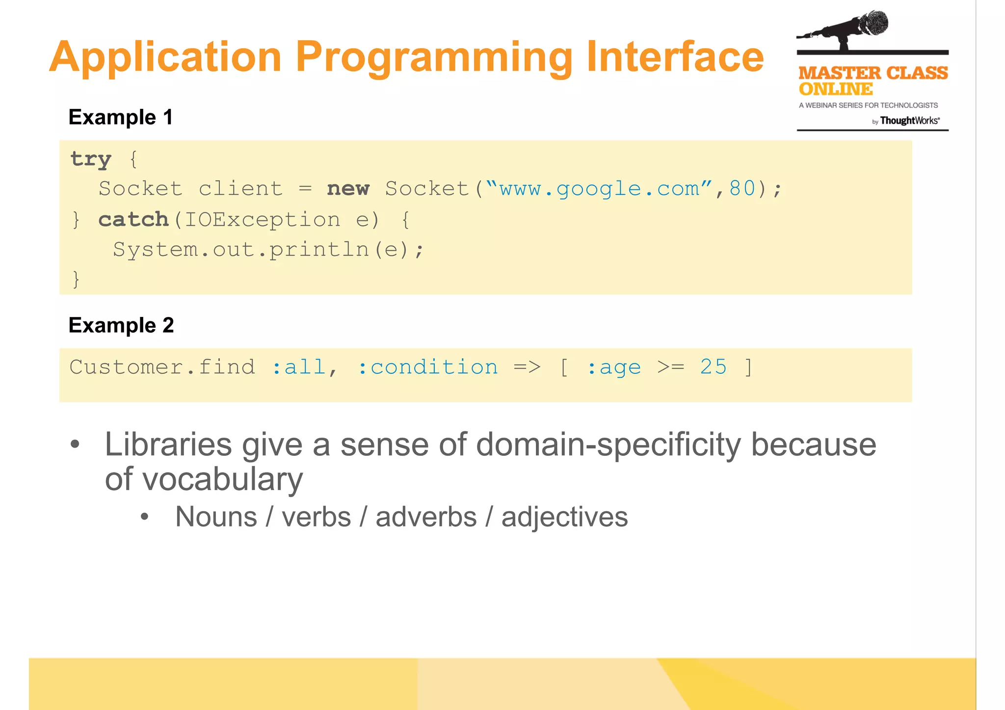 Application Programming Interface
try {
Socket client = new Socket(“www.google.com”,80);
} catch(IOException e) {
System.out.println(e);
}
Customer.find :all, :condition => [ :age >= 25 ]
•  Libraries give a sense of domain-specificity because
of vocabulary
•  Nouns / verbs / adverbs / adjectives
Example 1
Example 2
 