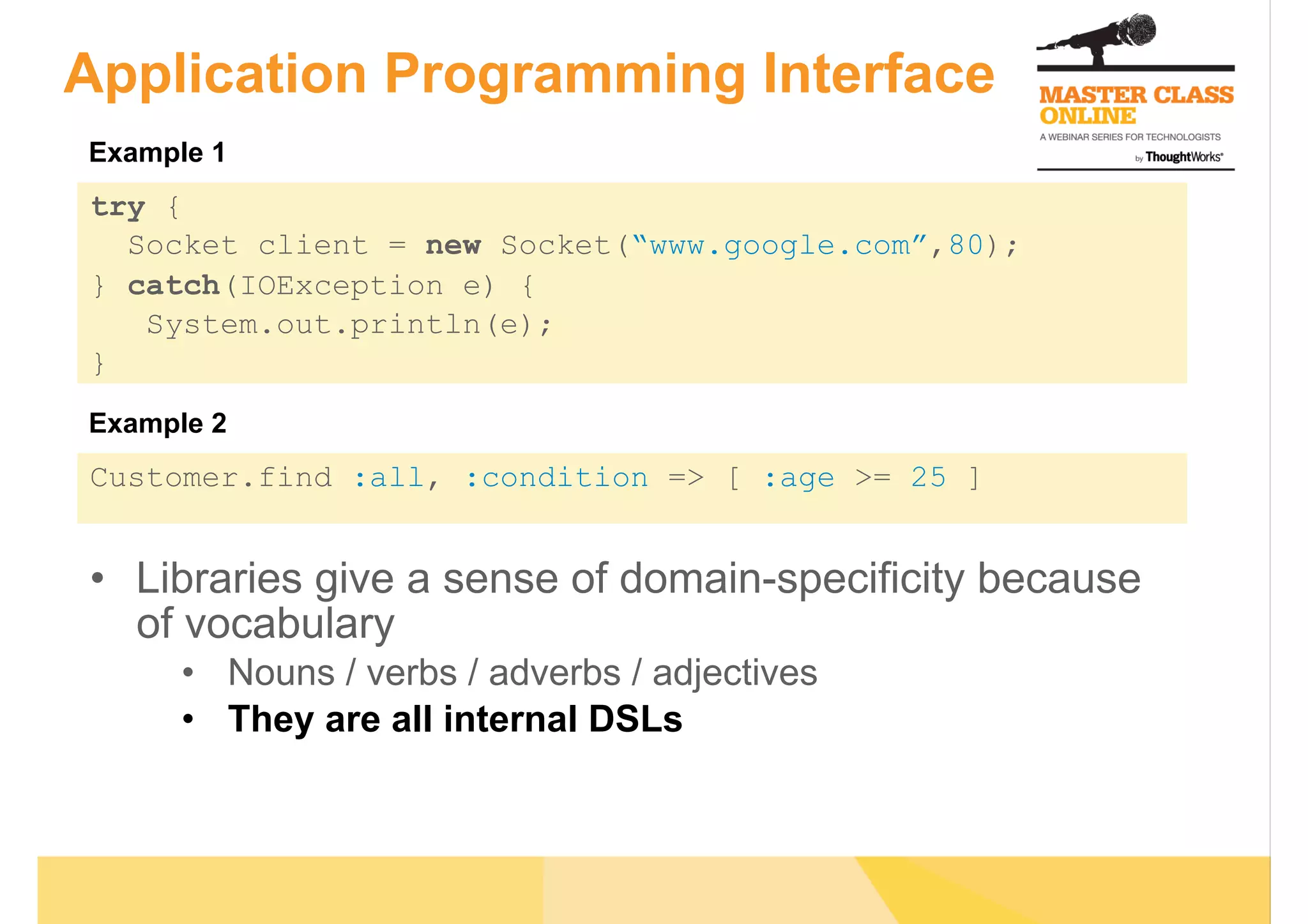 Application Programming Interface
try {
Socket client = new Socket(“www.google.com”,80);
} catch(IOException e) {
System.out.println(e);
}
Customer.find :all, :condition => [ :age >= 25 ]
•  Libraries give a sense of domain-specificity because
of vocabulary
•  Nouns / verbs / adverbs / adjectives
•  They are all internal DSLs
Example 1
Example 2
 