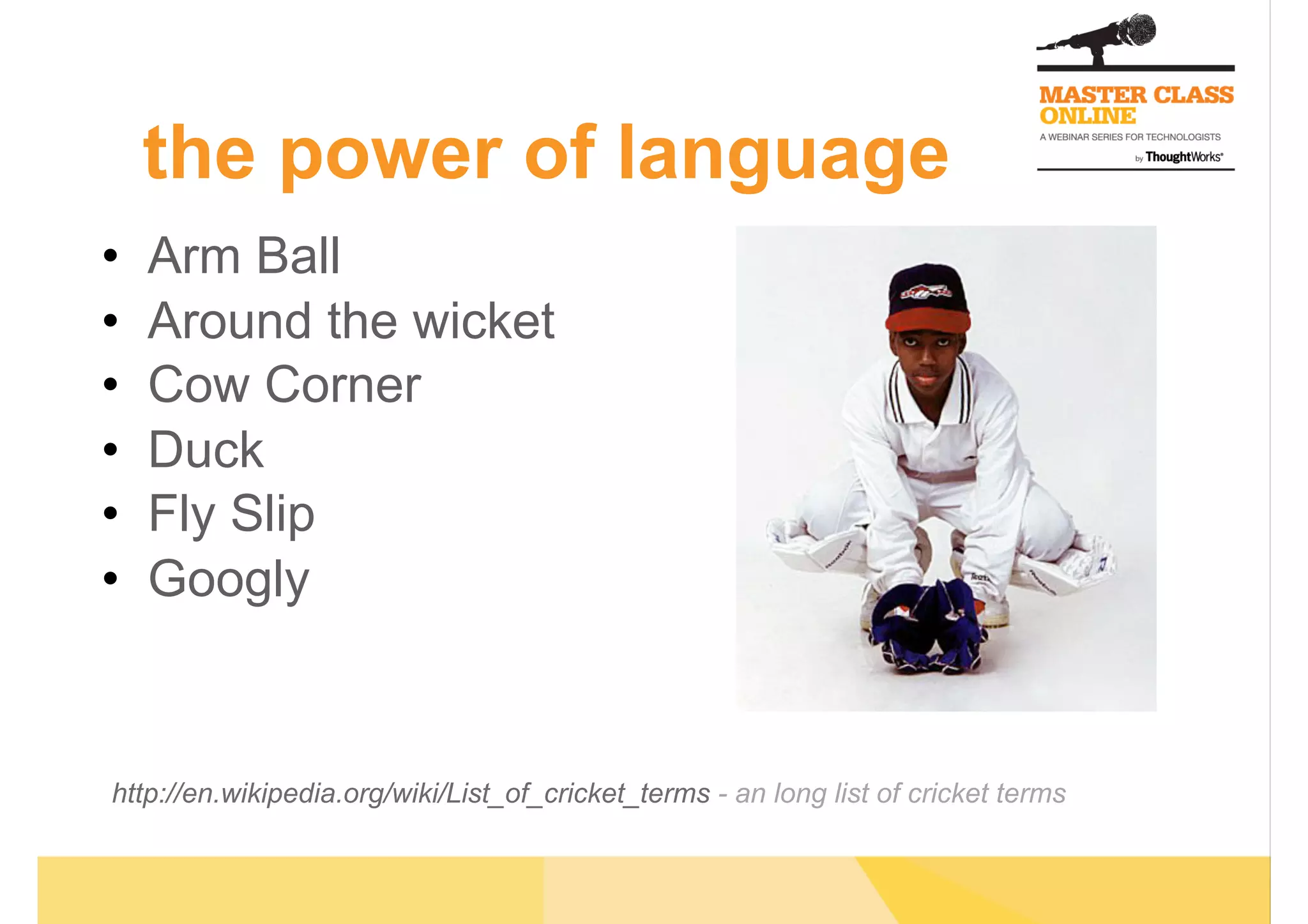 •  Arm Ball
•  Around the wicket
•  Cow Corner
•  Duck
•  Fly Slip
•  Googly
http://en.wikipedia.org/wiki/List_of_cricket_terms - an long list of cricket terms
the power of language
 