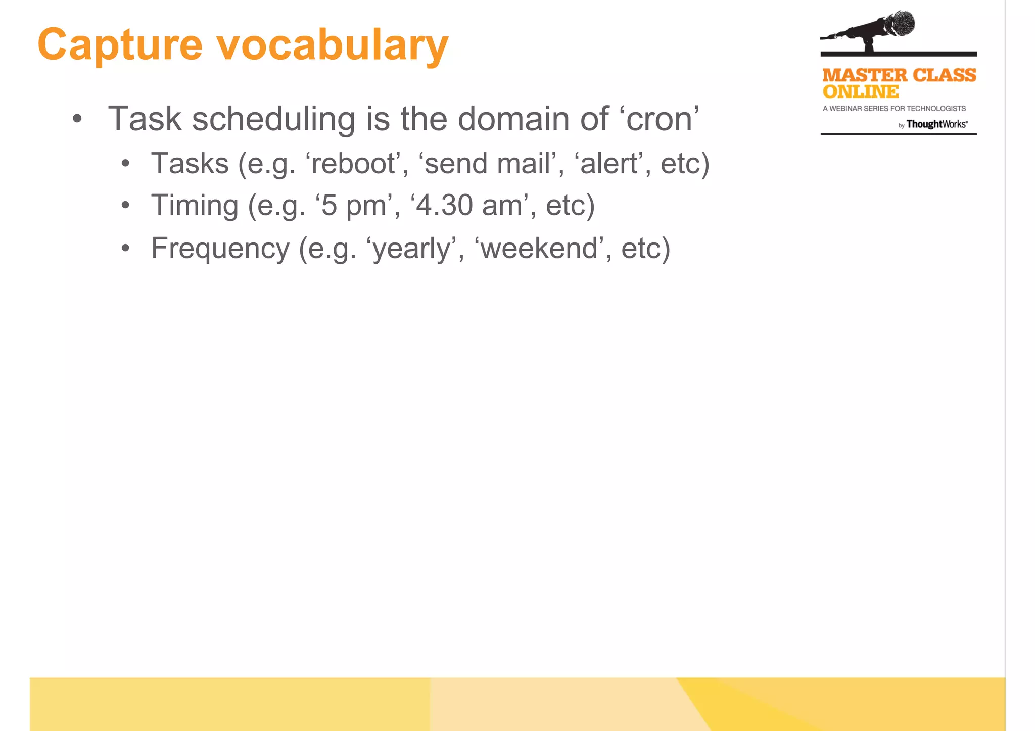 Capture vocabulary
•  Task scheduling is the domain of ‘cron’
•  Tasks (e.g. ‘reboot’, ‘send mail’, ‘alert’, etc)
•  Timing (e.g. ‘5 pm’, ‘4.30 am’, etc)
•  Frequency (e.g. ‘yearly’, ‘weekend’, etc)
 