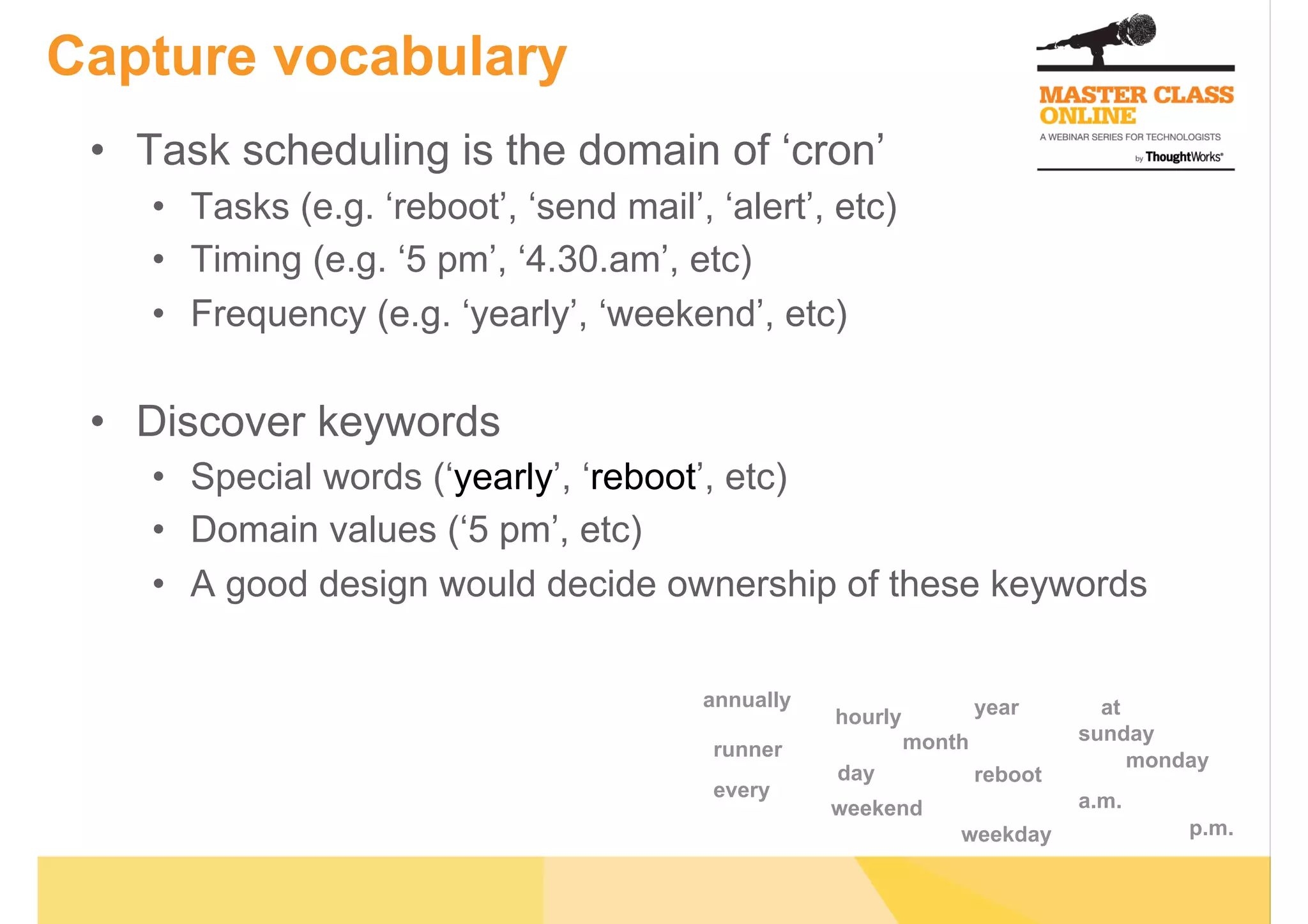 Capture vocabulary
•  Task scheduling is the domain of ‘cron’
•  Tasks (e.g. ‘reboot’, ‘send mail’, ‘alert’, etc)
•  Timing (e.g. ‘5 pm’, ‘4.30.am’, etc)
•  Frequency (e.g. ‘yearly’, ‘weekend’, etc)
•  Discover keywords
•  Special words (‘yearly’, ‘reboot’, etc)
•  Domain values (‘5 pm’, etc)
•  A good design would decide ownership of these keywords
monday
hourly
day
month
year
reboot
weekend
weekday
sunday
a.m.
p.m.
runner
at
every
annually
 