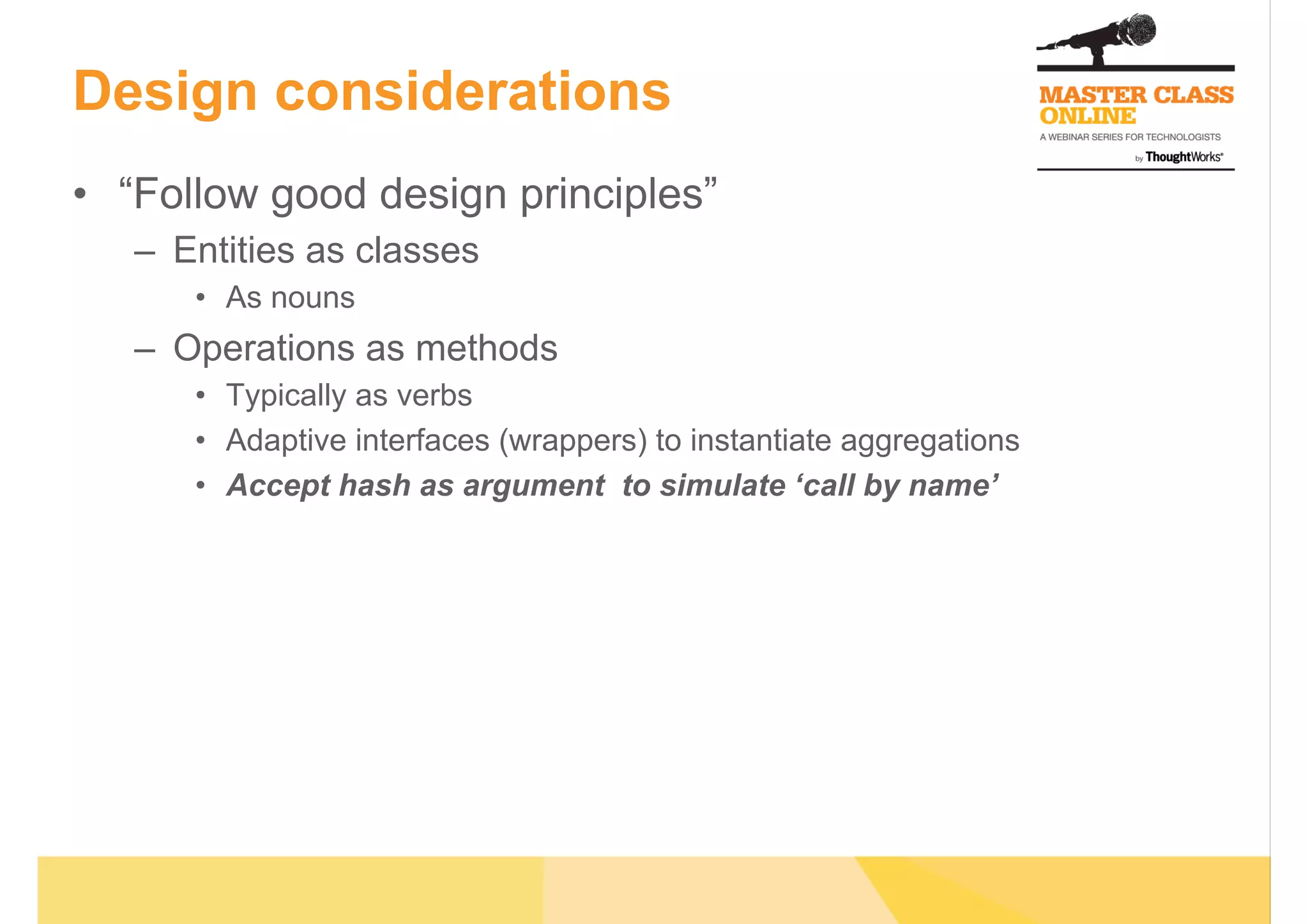 Design considerations
•  “Follow good design principles”
–  Entities as classes
•  As nouns
–  Operations as methods
•  Typically as verbs
•  Adaptive interfaces (wrappers) to instantiate aggregations
•  Accept hash as argument to simulate ‘call by name’
 