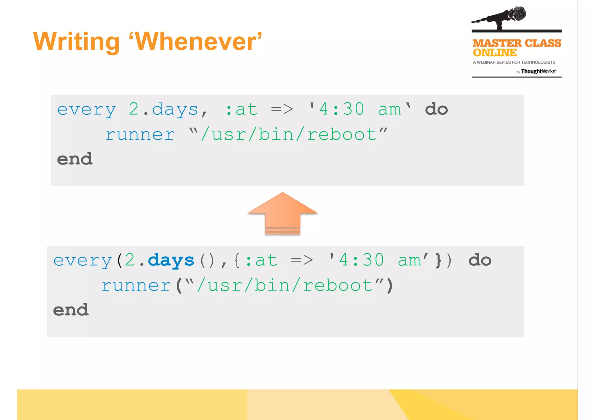 Writing ‘Whenever’
every 2.days, :at => '4:30 am‘ do
runner “/usr/bin/reboot”
end
every(2.days(),{:at => '4:30 am’}) do
runner(“/usr/bin/reboot”)
end
 