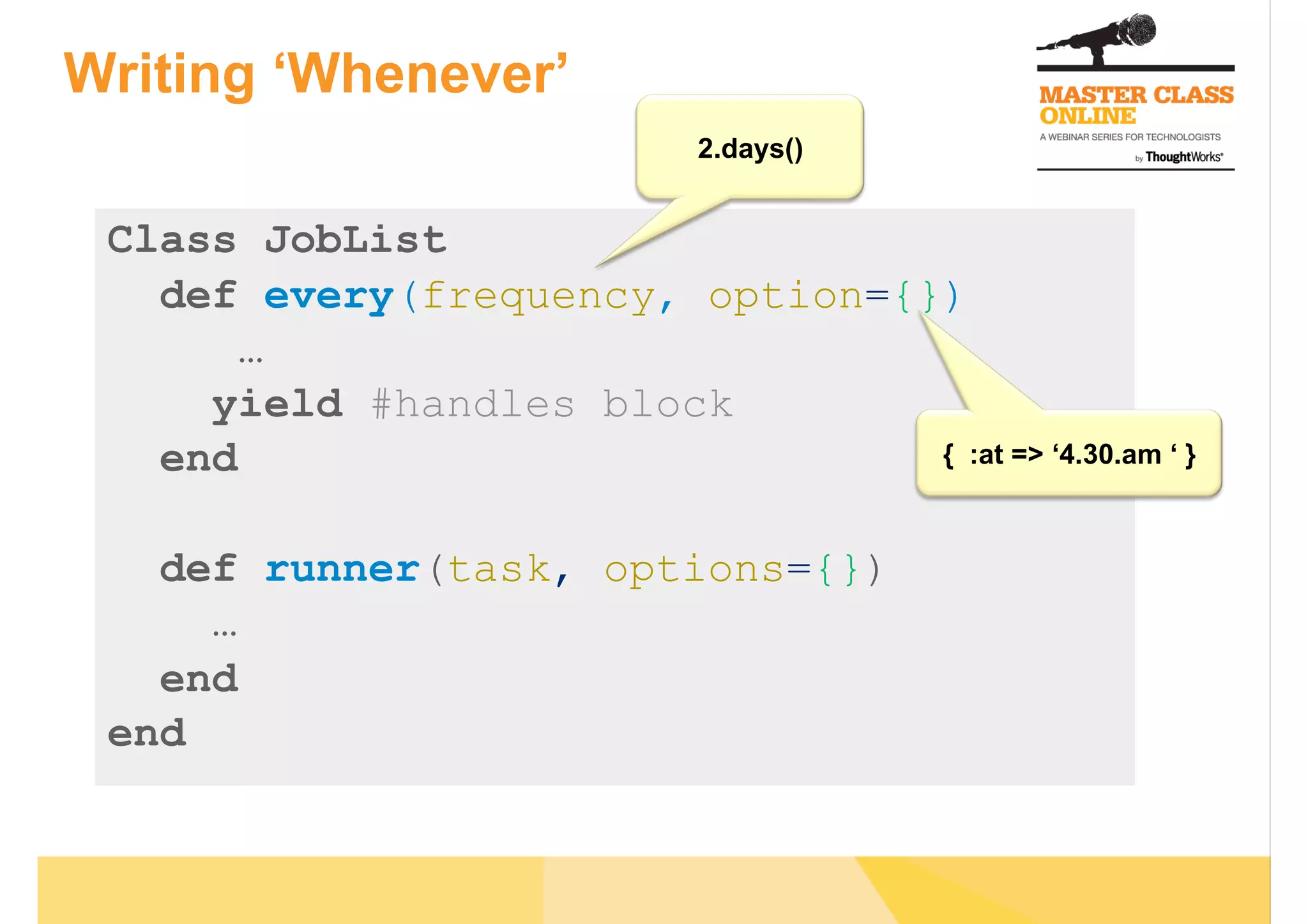 Writing ‘Whenever’
Class JobList
def every(frequency, option={})
…
yield #handles block
end
def runner(task, options={})
…
end
end
2.days()
{ :at => ‘4.30.am ‘ }
 