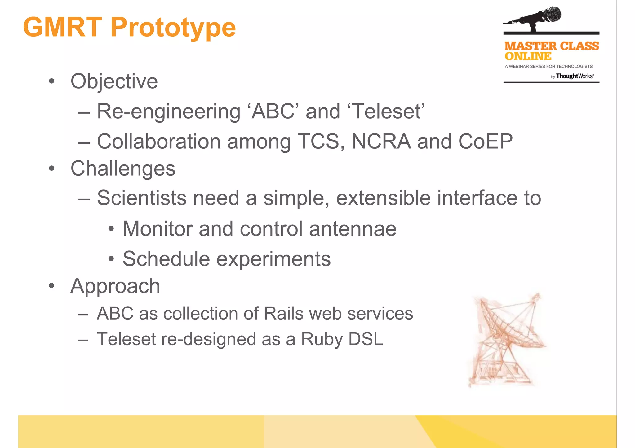 GMRT Prototype
•  Objective
–  Re-engineering ‘ABC’ and ‘Teleset’
–  Collaboration among TCS, NCRA and CoEP
•  Challenges
–  Scientists need a simple, extensible interface to
•  Monitor and control antennae
•  Schedule experiments
•  Approach
–  ABC as collection of Rails web services
–  Teleset re-designed as a Ruby DSL
 