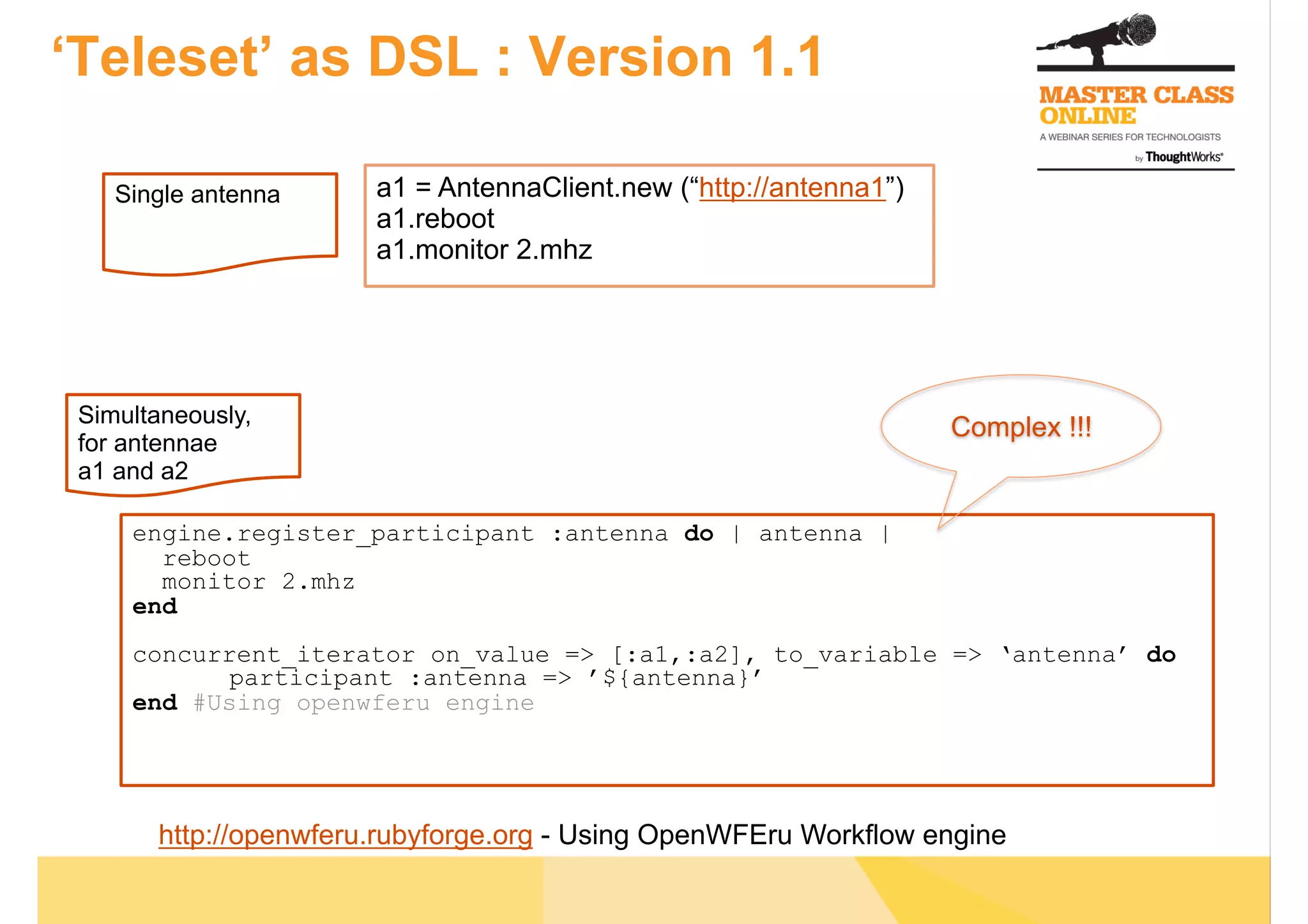 ‘Teleset’ as DSL : Version 1.1
a1 = AntennaClient.new (“http://antenna1”)
a1.reboot
a1.monitor 2.mhz
Simultaneously,
for antennae
a1 and a2
engine.register_participant :antenna do | antenna |
reboot
monitor 2.mhz
end
concurrent_iterator on_value => [:a1,:a2], to_variable => ‘antenna’ do
participant :antenna => ’${antenna}’
end #Using openwferu engine
Complex !!!
Single antenna
http://openwferu.rubyforge.org - Using OpenWFEru Workflow engine
 