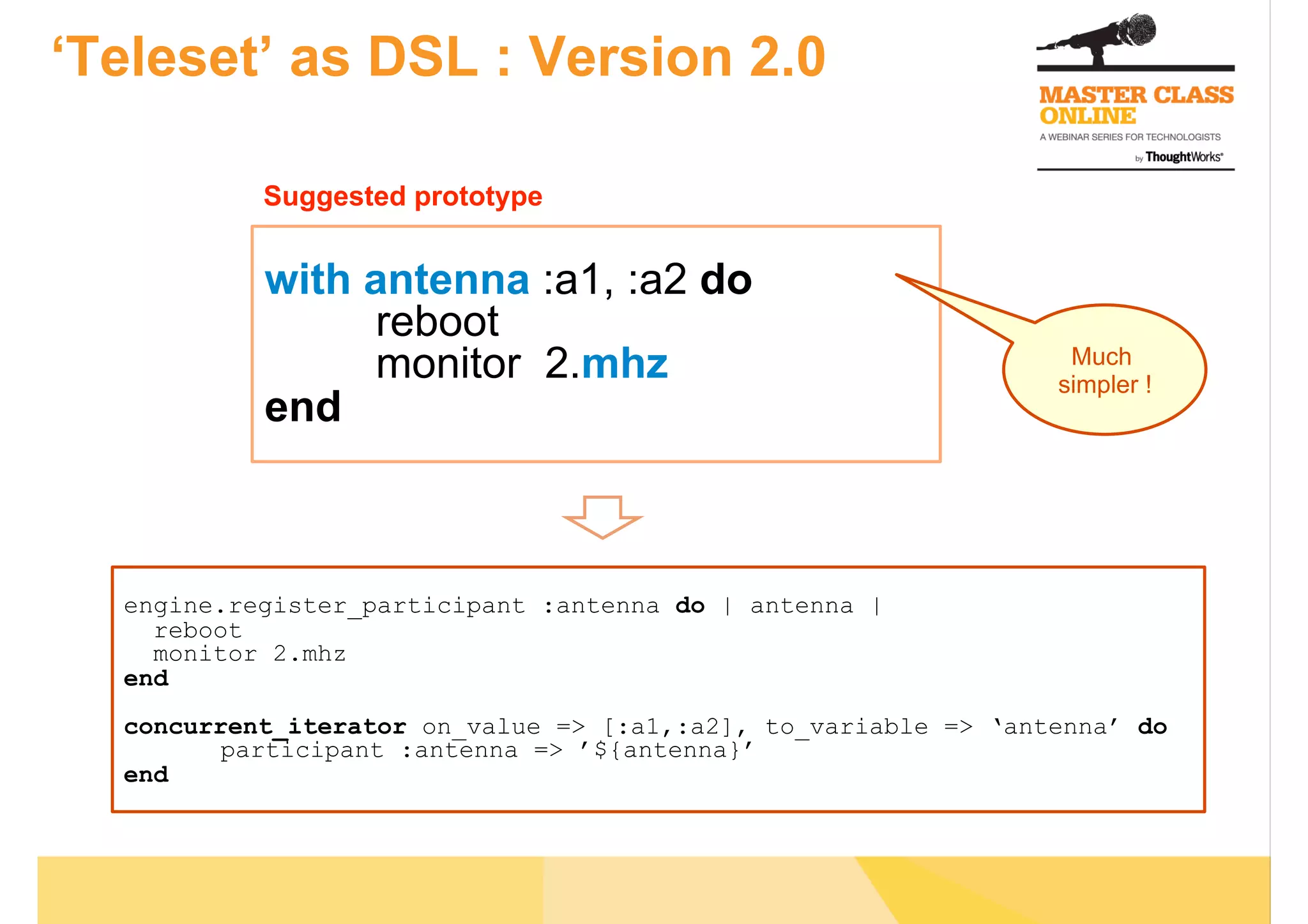 ‘Teleset’ as DSL : Version 2.0
with antenna :a1, :a2 do
reboot
monitor 2.mhz
end
Much
simpler !
engine.register_participant :antenna do | antenna |
reboot
monitor 2.mhz
end
concurrent_iterator on_value => [:a1,:a2], to_variable => ‘antenna’ do
participant :antenna => ’${antenna}’
end
Suggested prototype
 