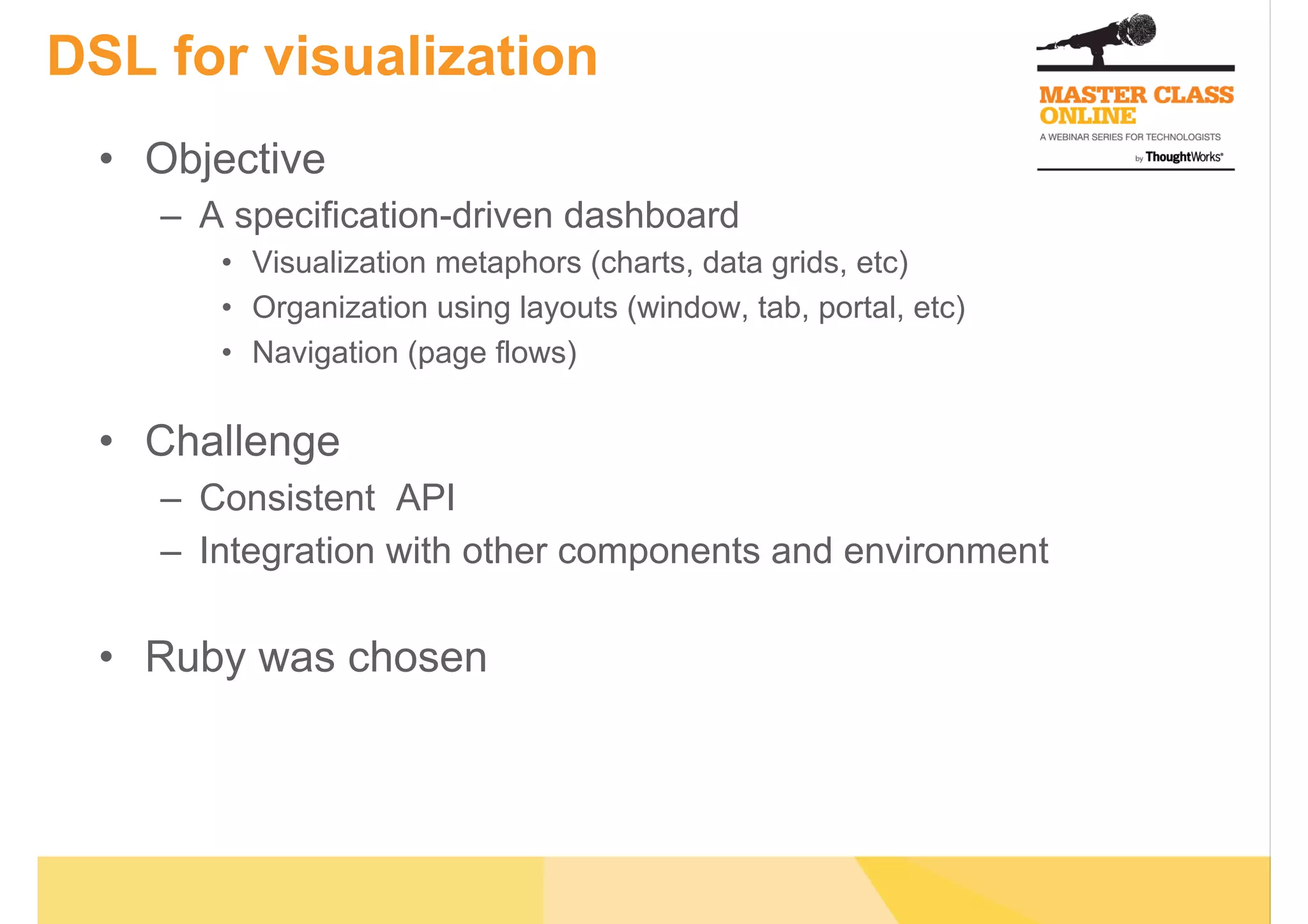 DSL for visualization
•  Objective
–  A specification-driven dashboard
•  Visualization metaphors (charts, data grids, etc)
•  Organization using layouts (window, tab, portal, etc)
•  Navigation (page flows)
•  Challenge
–  Consistent API
–  Integration with other components and environment
•  Ruby was chosen
 